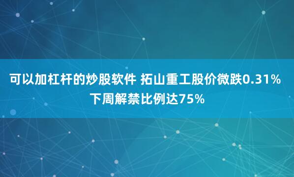 可以加杠杆的炒股软件 拓山重工股价微跌0.31% 下周解禁比例达75%