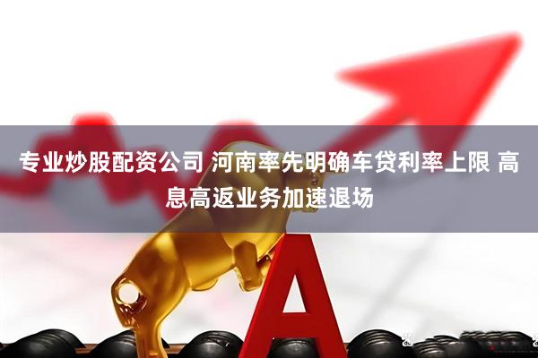 专业炒股配资公司 河南率先明确车贷利率上限 高息高返业务加速退场