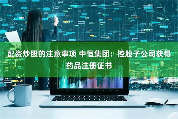 配资炒股的注意事项 中恒集团：控股子公司获得药品注册证书