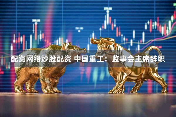 配资网络炒股配资 中国重工：监事会主席辞职