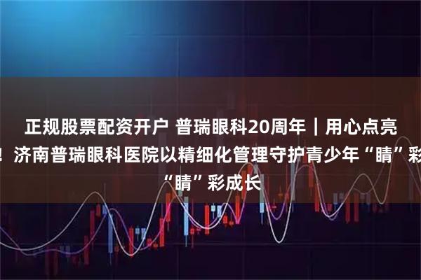 正规股票配资开户 普瑞眼科20周年｜用心点亮视界！济南普瑞眼科医院以精细化管理守护青少年“睛”彩成长