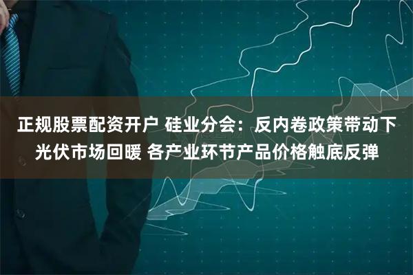 正规股票配资开户 硅业分会：反内卷政策带动下光伏市场回暖 各产业环节产品价格触底反弹