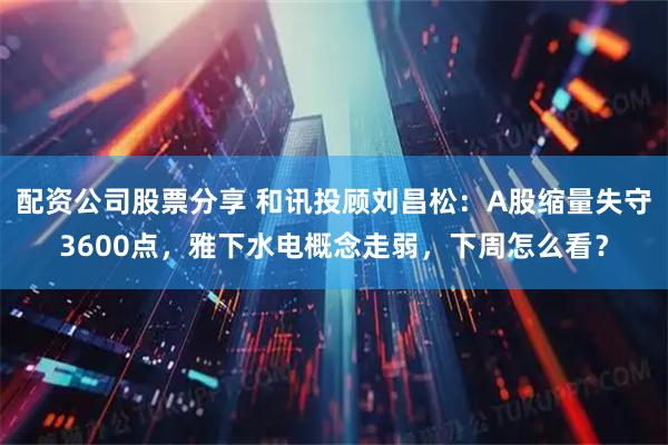 配资公司股票分享 和讯投顾刘昌松：A股缩量失守3600点，雅下水电概念走弱，下周怎么看？