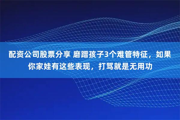 配资公司股票分享 磨蹭孩子3个难管特征，如果你家娃有这些表现，打骂就是无用功