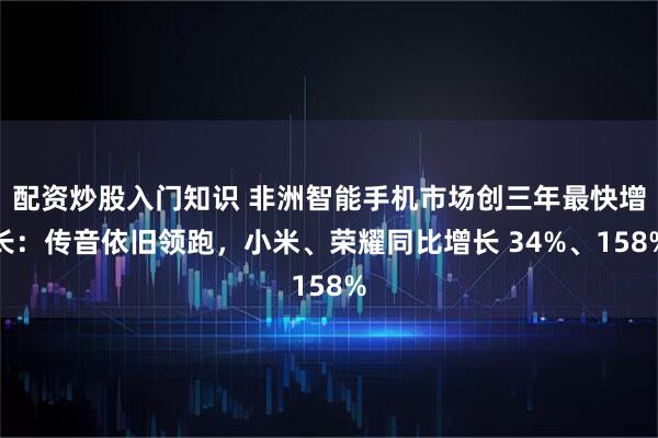 配资炒股入门知识 非洲智能手机市场创三年最快增长：传音依旧领跑，小米、荣耀同比增长 34%、158%
