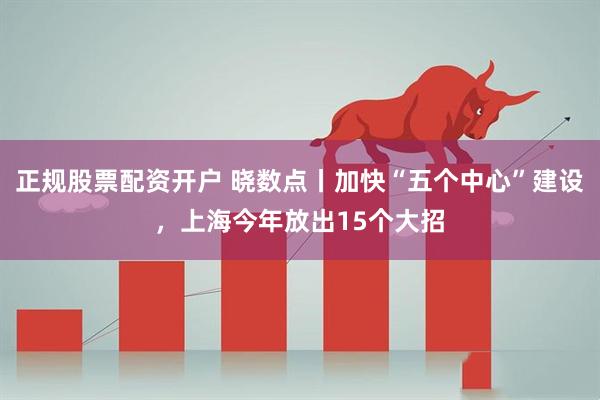 正规股票配资开户 晓数点丨加快“五个中心”建设，上海今年放出15个大招
